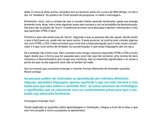  
dade. E como já disse acima, constatei isso ao lecionar aulas em cursos de Web design, no dia a
dia, no “feedback” do público do Chief através de pesquisas, e-mails e mensagens.
Entretanto, você, com a certeza de que o mundo inteiro aprende facilmente, gasta sua energia
tentando uma, duas, três e mais algumas vezes sem sucesso e cai na armadilha da desmotivação.
Daí para não se passar de “burro” é preferível arrumar uma desculpa e desistir, reforçando o mito
que aprender HTML é fácil.
Primeiro é que não existe essa de “burro”. Segundo é que as pessoas não são iguais. Sendo assim
o que é fácil para um, pode não ser para outros. E para encerrar, se você já teve contato alguma
vez com HTML e CSS, é bem provável que você teve a falsa percepção que é tudo muito compli-
cado e o que você sentiu de verdade, na sua percepção, é que essas linguagens são um saco.
Só a verdade não é bem essa. Pelo contrário meu amigo, Galucho! Aprender HTML e CSS é muito
legal, desde que a forma que for passada para você não seja tão somente uma receita de bolo
mecânica e desmotivadora que ocupe sua memória, não te transmita significados e te canse a
ponto de que no dia seguinte você não se lembre de nada.
Vou te mostrar que é possível enxergar e mesclar formas diferentes de entender questões.
Pense comigo:
As pessoas podem ser motivadas ao aprendizado por métodos diferentes.
Algumas aprendem linguagens apenas repetindo o que um tutor fornece e isso
basta para que elas achem o conteúdo fácil. Já outras precisam de simbologias
e significados que se relacionem com um conhecimento prévio para que o con-
teúdo seja absorvido facilmente.
Consegues enxergar isso?
Tendo explicado as questões sobre aprendizagem e motivação, chegou a hora de te falar o que
este livro propõe e como a proposta se apresentará.
 