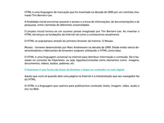 HTML é uma linguagem de marcação que foi inventada na década de 1990 por um cientista cha-
mado Tim Berners-Lee.
A finalidade inicial era tornar possível o acesso e a troca de informações, de documentações e de
pesquisas, entre cientistas de diferentes universidades.
O projeto inicial tornou-se um sucesso jamais imaginado por Tim Berners-Lee. Ao inventar o
HTML ele lançou as fundações da Internet tal como a conhecemos atualmente.
O HTML se popularizou através do primeiro browser da história: O Mosaic.
Mosaic - browser desenvolvido por Marc Andreessen na década de 1990. Desde então vários de-
senvolvedores e fabricantes de browsers surgiram utilizando o HTML como base.
O HTML é uma linguagem universal na internet para distribuir informação e conteúdo. Ele é ba-
seado no conceito de Hipertexto, ou seja, ligações/conexões entre elementos como imagens,
documentos, vídeos, áudios, palavras, etc.
O hipertexto é uma forma não linear de distribuir e dispor os conteúdos no meio digital.
Aquilo que você vê quando abre uma página na Internet é a interpretação que seu navegador faz
do HTML.
O HTML é a linguagem que usamos para publicarmos conteúdo (texto, imagem, vídeo, áudio e
etc) na Web.
 