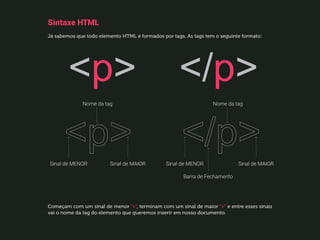 Sintaxe HTML
Já sabemos que todo elemento HTML é formados por tags. As tags tem o seguinte formato:
Começam com um sinal de menor “”, terminam com um sinal de maior “” e entre esses sinais
vai o nome da tag do elemento que queremos inserir em nosso documento.
 