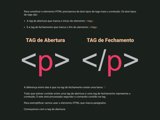 Para constituir o elemento HTML precisamos de dois tipos de tags mais o conteúdo. Os dois tipos
de tags são:
•	 A tag de abertura que marca o início do elemento: tag.
•	 E a tag de fechamento que marca o fim do elemento: /tag.
A diferença entre elas é que na tag de fechamento existe uma barra “/”.
Tudo que estiver contido entre uma tag de abertura e uma tag de fechamento representa o
conteúdo. E este será processado segundo o comando contido na tag.
Para exemplificar vamos usar o elemento HTML que marca parágrafos.
Começamos com a tag de abertura:
 