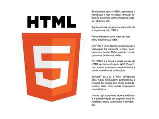 Já sabemos que o HTML apresenta o
conteúdo e usa url para vincular ar-
quivos externos como imagens, víde-
os, páginas, etc.
Agora vamos um pouco mais adiante
e falaremos do HTML5.
Provavelmente você deve ter lido
e/ou ouvido falar dele.
O HTML 5 vem sendo desenvolvido e
planejado há bastante tempo, prati-
camente desde 2004 quando come-
çaram os primeiros testes.
O HTML5 é a nova e atual versão do
HTML reconhecida pelo W3C. Ele pro-
porcionou inúmeras possibilidades e
novas e melhores definições.
Somado ao CSS 3 mais JavaScript,
essa nova linguagem possibilitou a
criação de coisas que antes só pode-
ríamos fazer com outras linguagens
ou métodos.
Novas tags surgiram, novos atributos
e a possibilidade de páginas mais in-
terativas, leves, acessíveis e semânti-
cas.
 