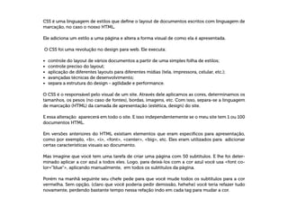 CSS é uma linguagem de estilos que define o layout de documentos escritos com linguagem de
marcação, no caso o nosso HTML.
Ele adiciona um estilo a uma página e altera a forma visual de como ela é apresentada.
O CSS foi uma revolução no design para web. Ele executa:
•	 controle do layout de vários documentos a partir de uma simples folha de estilos;
•	 controle preciso do layout;
•	 aplicação de diferentes layouts para diferentes mídias (tela, impressora, celular, etc.);
•	 avançadas técnicas de desenvolvimento;
•	 separa a estrutura do design - agilidade e performance.
O CSS é o responsável pelo visual de um site. Através dele aplicamos as cores, determinamos os
tamanhos, os pesos (no caso de fontes), bordas, imagens, etc. Com isso, separa-se a linguagem
de marcação (HTML) da camada de apresentação (estética, design) do site.
E essa alteração aparecerá em todo o site. E isso independentemente se o meu site tem 1 ou 100
documentos HTML.
Em versões anteriores do HTML existiam elementos que eram específicos para apresentação,
como por exemplo, b, i, font, center, big, etc. Eles eram utilizados para adicionar
certas características visuais ao documento.
Mas imagine que você tem uma tarefa de criar uma página com 50 subtítulos. E lhe foi deter-
minado aplicar a cor azul a todos eles. Logo, para deixá-los com a cor azul você usa font co-
lor=”blue”, aplicando manualmente, em todos os subtítulos da página.
Porém na manhã seguinte seu chefe pede para que você mude todos os subtítulos para a cor
vermelha. Sem opção, (claro que você poderia pedir demissão, hehehe) você teria refazer tudo
novamente, perdendo bastante tempo nessa refação indo em cada tag para mudar a cor.
 