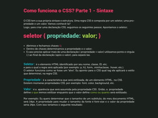 Como funciona o CSS? Parte 1 - Sintaxe
O CSS tem a sua própria sintaxe e estrutura. Uma regra CSS é composta por um seletor, uma pro-
priedade e um valor. Vamos conhecê-la?
Logo, para criar uma declaração CSS, seguimos os seguintes passos: Apontamos o seletor;
•	 Abrimos e fechamos chaves {};
•	 Dentro de chaves determinamos a propriedade e o valor;
•	 E caso precise aplicar mais de uma declaração ( propriedade + valor) utilizamos ponto e vírgula
(;) ao final da declaração (após o valor), para separá-las.
Seletor : é o elemento HTML identificado por seu nome, classe, ID, etc;
e para o qual a regra será aplicada (por exemplo: p, h1, form, .minhaclasse, :hover, etc.).
O seletor funciona como se fosse um “alvo”. Eu aponto para o CSS qual tag ele aplicará o estilo
que determinei, na regra CSS.
Propriedade : é a característica que será estilizada, de um elemento HTML , no CSS.
Existem inúmeras propriedades CSS, por exemplo: font, color, background, etc.
Valor : é a aparência que será assumida pela propriedade CSS . Então, a propriedade
define o que iremos estilizar enquanto que o valor define como ou quanto será estilizado.
Por exemplo: Eu quero determinar que o tamanho de um subtítulo, do meu documento HTML,
será 14px. A propriedade para mudar o tamanho da fonte é font-size e o valor da propriedade
seria 14px. Com isso teríamos o seguinte resultado:
seletor { propriedade: valor; }
 
