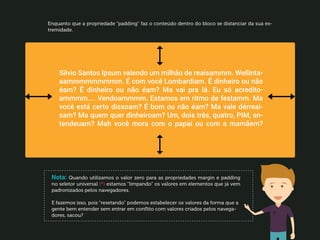 218
Enquanto que a propriedade “padding” faz o conteúdo dentro do bloco se distanciar da sua ex-
tremidade.
Nota: Quando utilizamos o valor zero para as propriedades margin e padding
no seletor universal (*) estamos “limpando” os valores em elementos que já vem
padronizados pelos navegadores.
E fazemos isso, pois “resetando” podemos estabelecer os valores da forma que a
gente bem entender sem entrar em conflito com valores criados pelos navega-
dores, sacou?
 