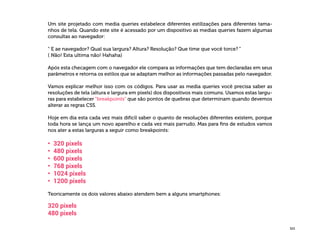  325
Um site projetado com media queries estabelece diferentes estilizações para diferentes tama-
nhos de tela. Quando este site é acessado por um dispositivo as medias queries fazem algumas
consultas ao navegador:
“ E ae navegador? Qual sua largura? Altura? Resolução? Que time que você torce? “
( Não! Esta ultima não! Hahaha)
Após esta checagem com o navegador ele compara as informações que tem declaradas em seus
parâmetros e retorna os estilos que se adaptam melhor as informações passadas pelo navegador.
Vamos explicar melhor isso com os códigos. Para usar as media queries você precisa saber as
resoluções de tela (altura e largura em pixels) dos dispositivos mais comuns. Usamos estas largu-
ras para estabelecer “breakpoints” que são pontos de quebras que determinam quando devemos
alterar as regras CSS.
Hoje em dia esta cada vez mais difícil saber o quanto de resoluções diferentes existem, porque
toda hora se lança um novo aparelho e cada vez mais parrudo. Mas para fins de estudos vamos
nos ater a estas larguras a seguir como breakpoints:
•	 320 pixels
•	 480 pixels
•	 600 pixels
•	 768 pixels
•	 1024 pixels
•	 1200 pixels
Teoricamente os dois valores abaixo atendem bem a alguns smartphones:
320 pixels
480 pixels
 