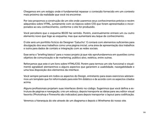 336
Chegamos em um estágio onde é fundamental repassar o conteúdo fornecido em um contexto
mais próximo da realidade que você irá encontrar.
Por isso propomos a construção de um site onde usaremos seus conhecimentos prévios e recém
adquiridos sobre HTML, juntamente com os tópicos sobre CSS que foram apresentados e incor-
porados ao seu conhecimento, conforme o site for produzido.
Você perceberá que o esquema 80/20 faz sentido. Porém, eventualmente entrará um ou outro
elemento novo que foge ao esquema, mas que aumentará seu leque de conhecimento.
O site será um portfólio fictício do Designer “Galucho”. E contará com elementos suficientes para
divulgação dos seus trabalhos como uma página inicial, uma área de apresentação dos trabalhos
e outra para dados de contato e integração com as redes sociais.
Esse seria o “briefing básico” para o nosso projeto já que não aprofundaremos em questões como
objetivo de comunicação e de marketing, público alvo, estética, entre outras.
Reforçamos que este é um livro sobre HTML/CSS. Porém para termos um site funcional e visual-
mente agradável atentaremos a alguns aspectos que garantem a usabilidade, navegabilidade e
uma boa disposição dos elementos da interface.
Você sempre pensará em todos os aspectos do Design, entretanto para esses exercícios adotare-
mos um template que foi reformulado para este fim didático e de acordo com os aspectos citados
acima.
Alguns profissionais projetam suas interfaces direto no código. Sugerimos que você defina a es-
trutura de páginas e navegação, crie um esboço, depois transporte as ideias para seu editor visual
favorito (Photoshop e Fireworks são indicados) para depois transportar o layout para codificação.
Veremos a hierarquia do site através de um diagrama e depois o Wireframe do nosso site.
 