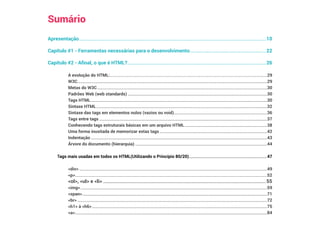 Sumário
Apresentação�����������������������������������������������������������������������������������������������������������������������������������������������������������10
Capítulo #1 - Ferramentas necessárias para o desenvolvimento���������������������������������������������������������������22
Capítulo #2 - Afinal, o que é HTML?�������������������������������������������������������������������������������������������������������������������26
A evolução do HTML:�����������������������������������������������������������������������������������������������������������������������������������������������������29
W3C�����������������������������������������������������������������������������������������������������������������������������������������������������������������������������������29
Metas do W3C�����������������������������������������������������������������������������������������������������������������������������������������������������������������30
Padrões Web (web standards)������������������������������������������������������������������������������������������������������������������������������������30
Tags HTML�����������������������������������������������������������������������������������������������������������������������������������������������������������������������30
Sintaxe HTML������������������������������������������������������������������������������������������������������������������������������������������������������������������32
Sintaxe das tags em elementos nulos (vazios ou void)����������������������������������������������������������������������������������������36
Tags entre tags���������������������������������������������������������������������������������������������������������������������������������������������������������������37
Conhecendo tags estruturais básicas em um arquivo HTML������������������������������������������������������������������������������38
Uma forma inusitada de memorizar estas tags������������������������������������������������������������������������������������������������������42
Indentação�����������������������������������������������������������������������������������������������������������������������������������������������������������������������43
Árvore do documento (hierarquia)�����������������������������������������������������������������������������������������������������������������������������44
Tags mais usadas em todos os HTML(Utilizando o Princípio 80/20)��������������������������������������������������������������������������47
div����������������������������������������������������������������������������������������������������������������������������������������������������������������������������������49
p��������������������������������������������������������������������������������������������������������������������������������������������������������������������������������������52
ol, ul e li���������������������������������������������������������������������������������������������������������������������������������������55
img���������������������������������������������������������������������������������������������������������������������������������������������������������������������������������59
span�������������������������������������������������������������������������������������������������������������������������������������������������������������������������������71
br������������������������������������������������������������������������������������������������������������������������������������������������������������������������������������72
h1 à h6����������������������������������������������������������������������������������������������������������������������������������������������������������������������75
a��������������������������������������������������������������������������������������������������������������������������������������������������������������������������������������84
 