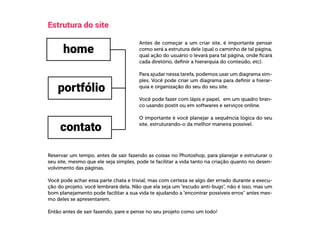  
Estrutura do site
Antes de começar a um criar site, é importante pensar
como será a estrutura dele (qual o caminho de tal página,
qual ação do usuário o levará para tal página, onde ficará
cada diretório, definir a hierarquia do conteúdo, etc).
Para ajudar nessa tarefa, podemos usar um diagrama sim-
ples. Você pode criar um diagrama para definir a hierar-
quia e organização do seu do seu site.
Você pode fazer com lápis e papel, em um quadro bran-
co usando postit ou em softwares e serviços online.
O importante é você planejar a sequência lógica do seu
site, estruturando-o da melhor maneira possível.
Reservar um tempo, antes de sair fazendo as coisas no Photoshop, para planejar e estruturar o
seu site, mesmo que ele seja simples, pode te facilitar a vida tanto na criação quanto no desen-
volvimento das páginas.
Você pode achar essa parte chata e trivial, mas com certeza se algo der errado durante a execu-
ção do projeto, você lembrará dela. Não que ela seja um “escudo anti-bugs”, não é isso, mas um
bom planejamento pode facilitar a sua vida te ajudando a “encontrar possíveis erros” antes mes-
mo deles se apresentarem.
Então antes de sair fazendo, pare e pense no seu projeto como um todo!
 