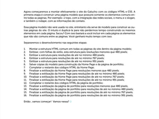  
Agora começaremos a montar efetivamente o site do Galucho com os códigos HTML e CSS. A
primeira etapa é construir uma página modelo que possuirá somente os elementos comuns en-
tre todas as páginas. Por exemplo: o topo, com a integração das redes sociais, o menu e o slogan,
e também o rodapé, com as informações de contato.
Essa página modelo não será usada no site, entretanto ela serve de modelo para construir as ou-
tras páginas do site. O intuito é duplicá-la para não perdermos tempo construindo os mesmos
elementos em cada página. Sacou? Com isso bastará a você incluir em cada página os elementos
que não são comuns entre as páginas. Você ganhará muito tempo com isso.
Separaremos o desenvolvimento nas seguintes etapas:
1.	 Montar a estrutura HTML comum em todas as páginas do site dentro da página modelo;
2.	 Estilizar, com folhas de estilo, esta estrutura para resoluções menores que 480 pixels;
3.	 Estilizar a estrutura para resoluções de até no mínimo 480 pixels;
4.	 Estilizar a estrutura para resoluções de até no mínimo 767 pixels;
5.	 Estilizar a estrutura para resoluções de até no mínimo 991 pixels
6.	 Salvar cópias do modelo para construção da Home Page e da página de portfólio;
7.	 Completar o restante dos códigos HTML da Home Page;
8.	 Finalizar a estilização da Home Page para resoluções menores que 480 pixels;
9.	 Finalizar a estilização da Home Page para resoluções de até no mínimo 480 pixels;
10.	 Finalizar a estilização da Home Page para resoluções de até no mínimo 767 pixels;
11.	 Finalizar a estilização da Home Page para resoluções de até no mínimo 991 pixels;
12.	 Completar o restante dos códigos HTML da página de portfólio;
13.	 Finalizar a estilização da página de portfólio para resoluções menores que 480 pixels;
14.	 Finalizar a estilização da página de portfólio para resoluções de até no mínimo 480 pixels;
15.	 Finalizar a estilização da página de portfólio para resoluções de até no mínimo 767 pixels;
16.	 Finalizar a estilização da página de portfólio para resoluções de até no mínimo 991 pixels;
Então , vamos começar! Vamos nessa? :)
 