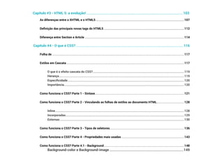 As diferenças entre o XHTML e o HTML5������������������������������������������������������������������������������������������������������������������������ 107
Definição das principais novas tags do HTML5������������������������������������������������������������������������������������������������������������� 112
Diferença entre Section e Article��������������������������������������������������������������������������������������������������������������������������������������� 114
Capítulo #4 - O que é CSS?��������������������������������������������������������������������������������������������������������������������������������116
Folha de ����������������������������������������������������������������������������������������������������������������������������������������������������������������������������������� 117
Estilos em Cascata���������������������������������������������������������������������������������������������������������������������������������������������������������������� 117
O que é o efeito cascata do CSS?���������������������������������������������������������������������������������������������������������������������������� 119
Herança�������������������������������������������������������������������������������������������������������������������������������������������������������������������������� 119
Especificidade�������������������������������������������������������������������������������������������������������������������������������������������������������������� 120
Importância������������������������������������������������������������������������������������������������������������������������������������������������������������������� 120
Como funciona o CSS? Parte 1 - Sintaxe������������������������������������������������������������������������������������������������������������������������� 121
Como funciona o CSS? Parte 2 - Vinculando as folhas de estilos ao documento HTML������������������������������������ 128
Inline������������������������������������������������������������������������������������������������������������������������������������������������������������������������������� 128
Incorporadas����������������������������������������������������������������������������������������������������������������������������������������������������������������� 129
Externas������������������������������������������������������������������������������������������������������������������������������������������������������������������������� 130
Como funciona o CSS? Parte 3 - Tipos de seletores���������������������������������������������������������������������������������������������������� 136
Como funciona o CSS? Parte 4 - Propriedades mais usadas������������������������������������������������������������������������������������� 143
Como funciona o CSS? Parte 4.1 - Background������������������������������������������������������������������������������������������������������������� 148
Background-color e Background-image����������������������������������������������������������������������������������������149
Capítulo #3 - HTML 5: a evolução! �������������������������������������������������������������������������������������������������������������������103
 