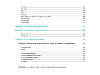 Z-index��������������������������������������������������������������������������������������������������������������������������������������������������������������������������� 243
List-style������������������������������������������������������������������������������������������������������������������������������������������������������������������������ 249
Float�������������������������������������������������������������������������������������������������������������������������������������������������������������������������������� 257
Clear ������������������������������������������������������������������������������������������������������������������������������������������������������������������������������� 268
Display �������������������������������������������������������������������������������������������������������������������������������������������������������������������������� 272
Max-width, min-width, max-height e min-height������������������������������������������������������������������������������������������������ 295
Border-radius��������������������������������������������������������������������������������������������������������������������������������������������������������������� 305
Box-shadow������������������������������������������������������������������������������������������������������������������������������������������������������������������ 313
Text-shadow����������������������������������������������������������������������������������������������������������������������������������������������������������������� 317
Capítulo #5 - Introdução aoDesign Responsivo��������������������������������������������������������������������������������������������322
Capítulo #6 - Proposta para a construção de site����������������������������������������������������������������������������������������335
Estutura do site������������������������������������������������������������������������������������������������������������������������������������������������������������ 336
Wireframe ��������������������������������������������������������������������������������������������������������������������������������������������������������������������� 337
Capítulo #7 - Codificação do site Galucho�����������������������������������������������������������������������������������������������������342
7.1 - Montar a estrutura HTML comum em todas as páginas do site dentro da página modelo����������������������� 344
O corpo do site������������������������������������������������������������������������������������������������������������������������������������������������������������� 344
O topo����������������������������������������������������������������������������������������������������������������������������������������������������������������������������� 345
���������������������������������������������������������������������������������������������������������������������������������������������������������������������������������������� 345
O menu de navegação������������������������������������������������������������������������������������������������������������������������������������������������ 347
A área que abriga o logo do site ����������������������������������������������������������������������������������������������������������������������������� 347
A área que abriga o slogan���������������������������������������������������������������������������������������������������������������������������������������� 348
O Box de conteúdo������������������������������������������������������������������������������������������������������������������������������������������������������ 349
O Rodapé����������������������������������������������������������������������������������������������������������������������������������������������������������������������� 349
7.2 - Estilizar, com folhas de estilo, a estrutura padrão do site para resoluções
 