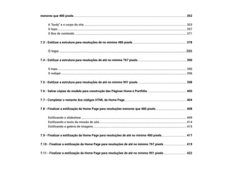 menores que 480 pixels������������������������������������������������������������������������������������������������������������������������������������������������������� 352
A “body” e o corpo do site����������������������������������������������������������������������������������������������������������������������������������������� 353
O topo����������������������������������������������������������������������������������������������������������������������������������������������������������������������������� 357
O Box de conteúdo������������������������������������������������������������������������������������������������������������������������������������������������������ 371
7.3 - Estilizar a estrutura para resoluções de no mínimo 480 pixels������������������������������������������������������������������������ 378
O topo�����������������������������������������������������������������������������������������������������������������������������������������������������386
7.4 - Estilizar a estrutura para resoluções de até no mínimo 767 pixels����������������������������������������������������������������� 390
O topo����������������������������������������������������������������������������������������������������������������������������������������������������������������������������� 390
O rodapé������������������������������������������������������������������������������������������������������������������������������������������������������������������������ 396
7.5 - Estilizar a estrutura para resoluções de até no mínimo 991 pixels����������������������������������������������������������������� 398
7.6 - Salvar cópias do modelo para construção das Páginas Home e Portfólio���������������������������������������������������� 400
7.7 - Completar o restante dos códigos HTML da Home Page����������������������������������������������������������������������������������� 404
7.8 - Finalizar a estilização da Home Page para resoluções menores que 480 pixels����������������������������������������� 408
Estilizando o slideshow��������������������������������������������������������������������������������������������������������������������������������������������� 409
Estilizando o texto da missão do site��������������������������������������������������������������������������������������������������������������������� 414
Estilizando a galeria de imagens����������������������������������������������������������������������������������������������������������������������������� 415
7.9 - Finalizar a estilização da Home Page para resoluções de até no mínimo 480 pixels��������������������������������� 417
7.10 - Finalizar a estilização da Home Page para resoluções de até no mínimo 767 pixels������������������������������ 419
7.11 - Finalizar a estilização da Home Page para resoluções de até no mínimo 991 pixels������������������������������ 422
 