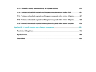 7.12 - Completar o restante dos códigos HTML da página de portfólio������������������������������������������������������������������ 425
7.13 - Finalizar a estilização da página de portfólio para resoluções menores que 480 pixels������������������������� 431
7.14 - Finalizar a estilização da página de portfólio para resoluções de até no mínimo 481 pixels����������������� 437
7.15 - Finalizar a estilização da página de portfólio para resoluções de até no mínimo 767 pixels ���������������� 438
7.16 - Finalizar a estilização da página de portfólio para resoluções de até no mínimo 991 pixels����������������� 439
Capítulo #8 - O mundo começa agora. Apenas começamos ��������������������������������������������������������������������441
Referências Bibliográficas��������������������������������������������������������������������������������������������������������������������������������������������������� 445
Agradecimentos��������������������������������������������������������������������������������������������������������������������������������������������������������������������� 449
Sobre o Autor�������������������������������������������������������������������������������������������������������������������������������������������������������������������������� 450
 