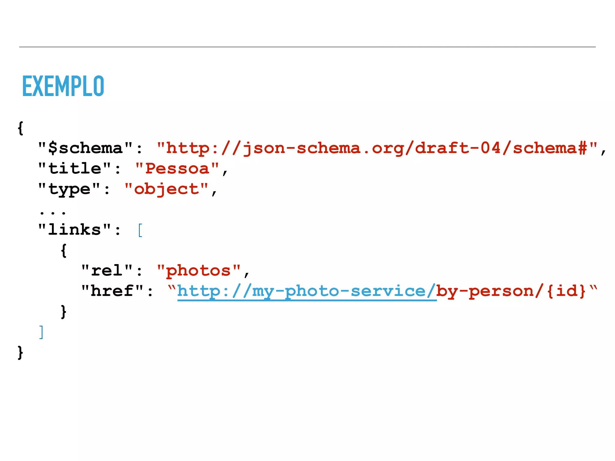 EXEMPLO
{
"$schema": "http://json-schema.org/draft-04/schema#",
"title": "Pessoa",
"type": "object",
...
"links": [
{
"rel": "photos",
"href": “http://my-photo-service/by-person/{id}“
}
]
}
 