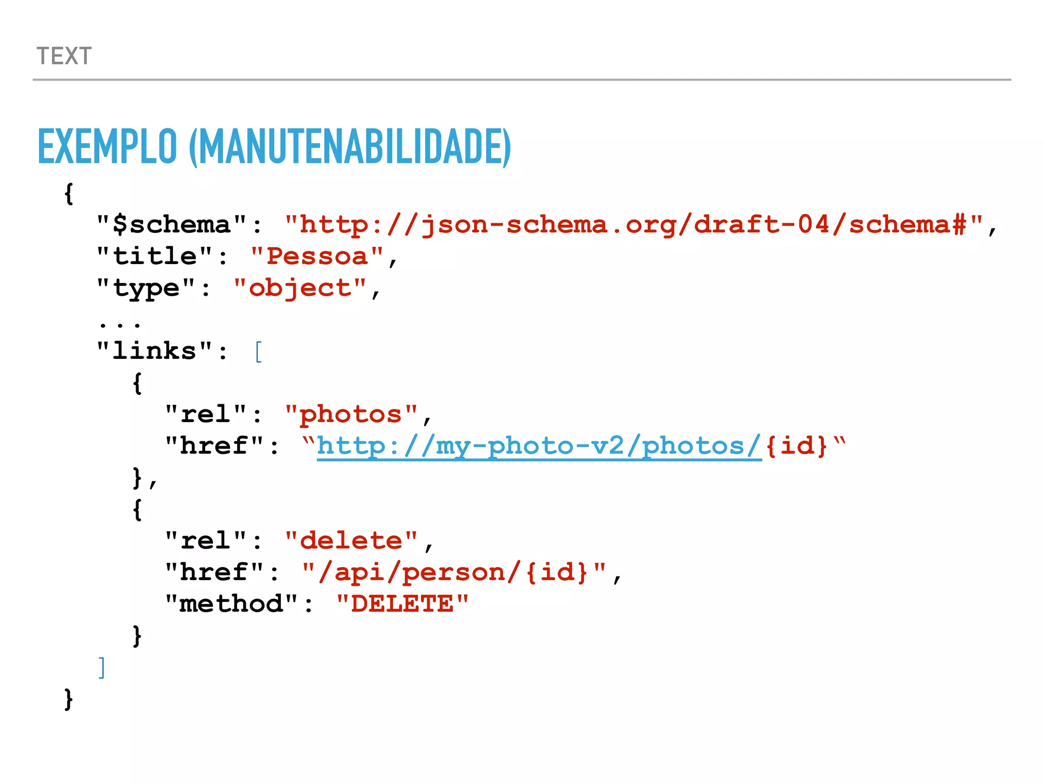 TEXT
EXEMPLO (MANUTENABILIDADE)
{
"$schema": "http://json-schema.org/draft-04/schema#",
"title": "Pessoa",
"type": "object",
...
"links": [
{
"rel": "photos",
"href": “http://my-photo-v2/photos/{id}“
},
{
"rel": "delete",
"href": "/api/person/{id}",
"method": "DELETE"
}
]
}
 