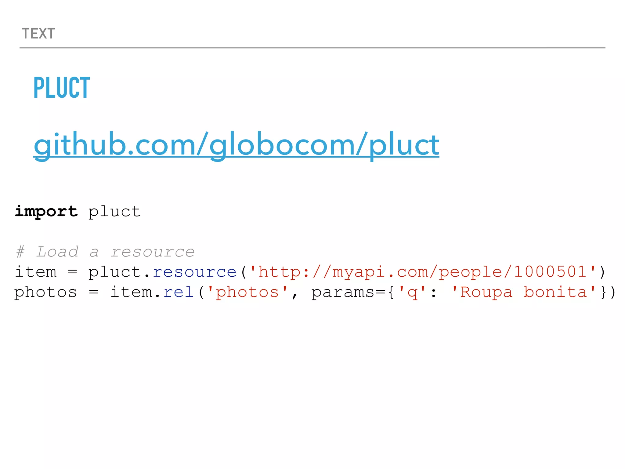 TEXT
PLUCT
github.com/globocom/pluct
import pluct
# Load a resource
item = pluct.resource('http://myapi.com/people/1000501')
photos = item.rel('photos', params={'q': 'Roupa bonita'})
 