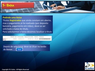 Copyright © E-Sales - All Rights Reserved
Pedindo uma Baixa
Títulos Registrados que ainda constam em aberto,
mas o pagamento já foi realizado (por deposito
bancário, pagamento em mãos), deve-se ser
solicitada a baixa do título.
Para solicitarmos a baixa devemos localizar o título
Depois de selecionar deve-se clicar no botão
de Baixar.
 