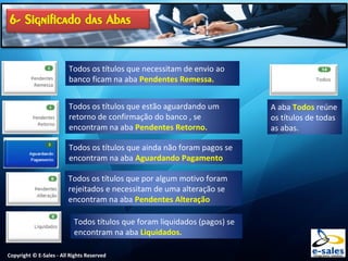Copyright © E-Sales - All Rights Reserved
Todos os títulos que necessitam de envio ao
banco ficam na aba Pendentes Remessa.
Todos os títulos que estão aguardando um
retorno de confirmação do banco , se
encontram na aba Pendentes Retorno.
Todos os títulos que ainda não foram pagos se
encontram na aba Aguardando Pagamento
Todos os títulos que por algum motivo foram
rejeitados e necessitam de uma alteração se
encontram na aba Pendentes Alteração
Todos títulos que foram liquidados (pagos) se
encontram na aba Liquidados.
A aba Todos reúne
os títulos de todas
as abas.
 