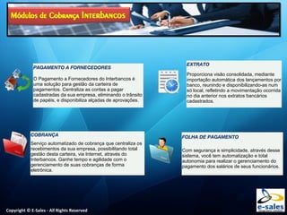 Copyright © E-Sales - All Rights Reserved
PAGAMENTO A FORNECEDORES
O Pagamento a Fornecedores do Interbancos é
uma solução para gestão da carteira de
pagamentos. Centraliza as contas a pagar
cadastradas da sua empresa, eliminando o trânsito
de papéis, e disponibiliza alçadas de aprovações.
COBRANÇA
Serviço automatizado de cobrança que centraliza os
recebimentos da sua empresa, possibilitando total
gestão desta carteira, via Internet, através do
Interbancos. Ganhe tempo e agilidade com o
gerenciamento de suas cobranças de forma
eletrônica.
EXTRATO
Proporciona visão consolidada, mediante
importação automática dos lançamentos por
banco, reunindo e disponibilizando-as num
só local, refletindo a movimentação ocorrida
no dia anterior nos extratos bancários
cadastrados.
FOLHA DE PAGAMENTO
Com segurança e simplicidade, através desse
sistema, você tem automatização e total
autonomia para realizar o gerenciamento do
pagamento dos salários de seus funcionários.
 