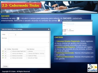 Copyright © E-Sales - All Rights Reserved
SACADO
Clicando na seta ( ) irá abrir o campo para pesquisa para seleção do SACADO, cadastrado
anteriormente. Selecione o sacado clicando no símbolo de correto ( ).
CARTEIRA
1. Cobrança Simples Registrada: Boleto registrado
no banco, precisa ser gerada uma remessa,
possibilita o protesto automático pelo banco.
2. Cobrança Sem Registro: Cobrança sem registro
no banco, não necessita de uma remessa, protesto
por conta do cliente.
3. Cobrança Caucionada: Maiores informações com
o seu gerente.
4. Cobrança Descontada: Maiores informações com
o seu gerente.
 