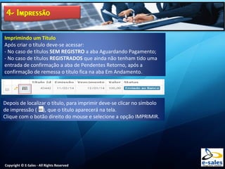 Copyright © E-Sales - All Rights Reserved
Imprimindo um Título
Após criar o título deve-se acessar:
- No caso de títulos SEM REGISTRO a aba Aguardando Pagamento;
- No caso de títulos REGISTRADOS que ainda não tenham tido uma
entrada de confirmação a aba de Pendentes Retorno, após a
confirmação de remessa o título fica na aba Em Andamento.
Depois de localizar o título, para imprimir deve-se clicar no símbolo
de impressão ( ), que o título aparecerá na tela.
Clique com o botão direito do mouse e selecione a opção IMPRIMIR.
 