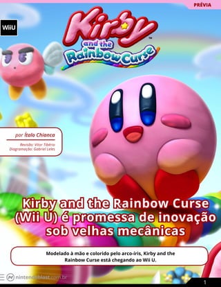 WiiU
Kirby and the Rainbow Curse
(Wii U) é promessa de inovação
sob velhas mecânicas
por Ítalo Chianca
Revisão: Vitor Tibério
Diagramação: Gabriel Leles
Modelado à mão e colorido pelo arco-íris, Kirby and the
Rainbow Curse está chegando ao Wii U.
PRÉVIA
1
nintendoblast.com.br
 