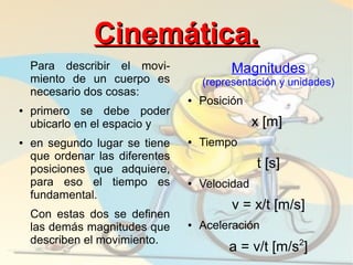 Cinemática.
    Para describir el movi-               Magnitudes
    miento de un cuerpo es           (representación y unidades)
    necesario dos cosas:
                                 ●   Posición
●   primero se debe poder
    ubicarlo en el espacio y                     x [m]
●   en segundo lugar se tiene    ●   Tiempo
    que ordenar las diferentes
    posiciones que adquiere,                     t [s]
    para eso el tiempo es        ●   Velocidad
    fundamental.
                                           v = x/t [m/s]
    Con estas dos se definen
    las demás magnitudes que     ●   Aceleración
    describen el movimiento.                             2
                                          a = v/t [m/s ]
 