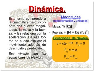 Dinámica.
Esta rama comprende a                 Magnitudes
                                 (representación y unidades)
la cinemática pero incor-
pora dos nuevas magni-       ●
                                 Masa. m   [kg]
tudes, la masa y la fuer-
za, y las relaciona con la
                             ●
                                 Fuerza. F   [N = kg m/s2]
aceleración. De esa for-         Ecuaciones. de Newton.
ma se puede explicar el
movimiento además de               v = cte.       FN = 0
describirlo y predecirlo.                FN = m a
Ese vinculo son las
ecuaciones de Newton.                    Fa/b = Fb/a
 