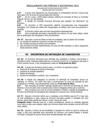 REGULAMENTO DAS PRÉVIAS E ENCONTROS 2012
                            Aprovado pelo Diretório Nacional 02/12/2011
                                  Alterado pela CEN 13/12/2011
§ 2º:      O prazo para julgamento das impugnações ou contestações será de 5 (cinco) dias
úteis após o fim do prazo de apresentação das mesmas;
§ 3º:      Se for o caso, a CEM poderá solicitar relatório da Comissão de Ética ou Comissão
Especial “ad hoc” por ela indicada;
§ 4º:      A decisão da Comissão Executiva Municipal será adotada “ad referendum” do
Encontro;
§ 5º:      No Encontro, a CEM apresentará relatório circunstanciado das impugnações
solicitadas, com síntese das razões das impugnações, da defesa, bem como dos pareceres e
decisões;
§ 6º:      O Encontro votará cada uma das impugnações individualmente;
§ 7º:      Será considerada aprovada a impugnação que obtiver 3/4 dos votos válidos, desde
que as abstenções não ultrapassem 49% dos presentes.

Art. 47: Aprovado o nome do filiado na lista de candidatos, este só poderá ser excluído:
a. por decisão de instâncias superiores em grau de recurso;
b. por vontade expressa do próprio pré-candidato;
c. pela ocorrência de fatos supervenientes, em caso de falta disciplinar ou ética, assegurado
   amplo direito de defesa.



            VI- ENCONTROS DE DEFINIÇÃO DE CANDIDATOS

Art. 48: Os Encontros Municipais para definição dos candidatos a Prefeito, Vice-Prefeito e
Vereadores serão realizados observando-se um intervalo mínimo de 14 (quatorze) dias após a
Prévia, quando houver, e não ultrapassando a data de 10 de junho de 2012.

Art. 49: A pauta dos Encontros deverá conter, no mínimo, os seguintes pontos:
a.   Diretrizes do Programa de Governo Municipal;
b.   Diretrizes de atuação legislativa;
c.   Política de alianças;
d.   Escolha de candidatos a prefeito, vice e vereadores.

Art. 50: A eleição dos delegados ao Encontro de Definição de Candidatos deverá ser
realizada, no mínimo, 20 (vinte) dias após o encerramento do prazo de inscrição de pré-
candidaturas a Prefeito, não ultrapassando a data de 27 de maio de 2012.
§ 1º:       Nos municípios já tenham realizado eleição para o Encontro de Definição da Tática
Eleitoral, o novo Encontro será composto pelos mesmos delegados eleitos para o primeiro;
§ 2º:       Nos municípios com mais de um pré-candidato a Prefeito, a eleição de delegados ao
Encontro de Definição de Candidatos será realizada em conjunto com a Prévia Eleitoral.

Art. 51: Quando o Encontro definir que o candidato a Vice-Prefeito seja do PT e haja mais
de uma candidatura à vaga, caberá ao Encontro Municipal escolher o candidato por voto
secreto, sendo eleito aquele que obtiver o maior número de votos.
Parágrafo único: Havendo mais de 2 (duas) candidaturas, deverá ser realizado segundo
turno entre os dois mais votados, desde que nenhuma delas tenha atingido mais de 50% dos
votos válidos.

Art. 52: Quando o número de pré-candidatos a Vereador for menor ou igual ao número de
vagas, a lista será submetida para aprovação do Encontro, que poderá delegar à direção
municipal a indicação de outros nomes para complementação das vagas.



                                               10
 