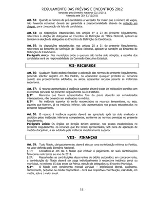 REGULAMENTO DAS PRÉVIAS E ENCONTROS 2012
                          Aprovado pelo Diretório Nacional 02/12/2011
                                Alterado pela CEN 13/12/2011
Art. 53: Quando o número de pré-candidatos a Vereador for maior que o número de vagas,
não havendo consenso deverá ser garantida a proporcionalidade através de votação em
chapas, para composição da lista de candidatos.

Art. 54: As disposições estabelecidas nos artigos 6º a 23 do presente Regulamento,
referentes à eleição de delegados ao Encontro de Definição de Tática Eleitoral, aplicam-se
também à eleição de delegados ao Encontro de Definição de Candidatos.

Art. 55: As disposições estabelecidas nos artigos 25 a 31 do presente Regulamento,
referentes ao Encontro de Definição de Tática Eleitoral, aplicam-se também ao Encontro de
Definição de Candidatos.
Parágrafo único: Nos municípios onde o quorum não tenha sido atingido, a escolha dos
candidatos será de responsabilidade da Comissão Executiva Estadual.

                                   VII- RECURSOS

Art. 56: Qualquer filiado poderá fiscalizar a aplicação das normas do presente Regulamento,
podendo solicitar registro em Ata Padrão, ou apresentar qualquer protesto ou denúncia
quanto aos procedimentos adotados, ou ainda, apresentar recurso perante as instâncias
superiores.

Art. 57: O recurso apresentado à instância superior deverá tratar de indiscutível conflito com
as normas previstas no presente Regulamento ou no Estatuto.
§ 1º:     Recursos que forem apresentados fora do prazo deverão ser considerados
intempestivos, não devendo ser analisados no mérito.
§ 2º:     Na instância superior só serão reapreciados os recursos tempestivos, ou seja,
aqueles que tiverem, já na instância inferior, sido apresentados nos prazos estabelecidos no
presente Regulamento.

Art. 58: O recurso à instância superior deverá ser apreciado após ter sido analisado e
decidido pelas instâncias inferiores competentes, conforme as normas previstas no presente
Regulamento.
Parágrafo único: Os órgãos de direção devem apreciar, nos prazos estabelecidos no
presente Regulamento, os recursos que lhe forem apresentados, sob pena de aplicação de
medida disciplinar, a ser adotada pela instância imediatamente superior.

                                  VIII-      FINANÇAS

Art. 59: Todo filiado, obrigatoriamente, deverá efetuar uma contribuição mínima ao Partido,
no valor definido pelo Diretório Nacional.
§ 1º:      Considera-se em dia o filiado que efetuar o pagamento de suas contribuições
financeiras referentes ao ano de 2011.
§ 2º:      Ressalvadas as contribuições decorrentes de débito automático em conta-corrente,
a contribuição do filiado deverá ser paga individualmente à respectiva instância zonal ou
municipal, no mínimo 15 dias antes da Prévia, eleição de delegados ou Encontro Municipal.
§ 3º:      O filiado com rendimento mensal variável – profissional liberal, autônomo,
comerciante, pequeno ou médio proprietário – terá sua respectiva contribuição, calculada, em
média, sobre o valor anual.




                                             11
 