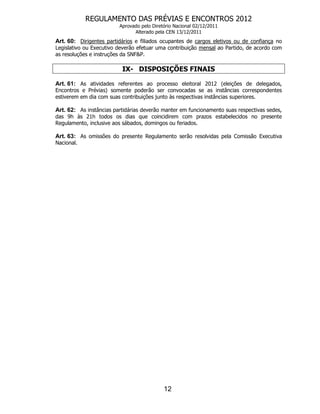 REGULAMENTO DAS PRÉVIAS E ENCONTROS 2012
                         Aprovado pelo Diretório Nacional 02/12/2011
                               Alterado pela CEN 13/12/2011
Art. 60: Dirigentes partidários e filiados ocupantes de cargos eletivos ou de confiança no
Legislativo ou Executivo deverão efetuar uma contribuição mensal ao Partido, de acordo com
as resoluções e instruções da SNF&P.

                          IX- DISPOSIÇÕES FINAIS

Art. 61: As atividades referentes ao processo eleitoral 2012 (eleições de delegados,
Encontros e Prévias) somente poderão ser convocadas se as instâncias correspondentes
estiverem em dia com suas contribuições junto às respectivas instâncias superiores.

Art. 62: As instâncias partidárias deverão manter em funcionamento suas respectivas sedes,
das 9h às 21h todos os dias que coincidirem com prazos estabelecidos no presente
Regulamento, inclusive aos sábados, domingos ou feriados.

Art. 63: As omissões do presente Regulamento serão resolvidas pela Comissão Executiva
Nacional.




                                            12
 