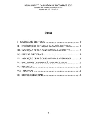 REGULAMENTO DAS PRÉVIAS E ENCONTROS 2012
                    Aprovado pelo Diretório Nacional 02/12/2011
                          Alterado pela CEN 13/12/2011




                                   ÍNDICE



I- CALENDÁRIO ELEITORAL .............................................. 3

II- ENCONTRO DE DEFINIÇÃO DA TÁTICA ELEITORAL........... 3

III- INSCRIÇÃO DE PRÉ-CANDIDATURAS A PREFEITO ............ 7

IV- PRÉVIAS ELEITORAIS ................................................. 8

V-   INSCRIÇÃO DE PRÉ-CANDIDATURAS A VEREADOR .......... 9

VI- ENCONTROS DE DEFINIÇÃO DE CANDIDATOS ...............10

VII- RECURSOS ..............................................................11

VIII- FINANÇAS .............................................................11

IX- DISPOSIÇÕES FINAIS................................................12




                                        2
 