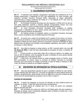 REGULAMENTO DAS PRÉVIAS E ENCONTROS 2012
                           Aprovado pelo Diretório Nacional 02/12/2011
                                 Alterado pela CEN 13/12/2011

                           I- CALENDÁRIO ELEITORAL

Art. 1º: O calendário para indicação, impugnação e aprovação das candidaturas do PT às
eleições proporcionais e majoritárias de 2012 será estabelecido, em cada município, pela
respectiva Comissão Executiva Municipal (CEM), observadas as regras estatutárias,
particularmente os artigos constantes dos Títulos IV e V do Estatuto do PT, bem como as
demais disposições deste Regulamento.
§ 1º:      As Comissões Provisórias Municipais que não realizarem o PEDEX até 8 de abril de
2012 serão destituídas, devendo a instancia estadual correspondente nomear uma nova
Comissão Provisória, na qual os membros anteriores não poderão participar.
§ 2º:      As novas Comissões Provisórias Municipais terão candidatos às eleições
proporcionais e majoritárias de 2012, apenas quando autorizadas por 2/3 (dois terços) da
Comissão Executiva Estadual correspondente.
§ 3º:      Na hipótese prevista no parágrafo anterior as Comissões Provisórias Municipais
terão a mesma competência das Comissões Executivas Municipais.

Art. 2º: De acordo com o artigo 142 do Estatuto do PT, quando 1/3 (um terço), no mínimo,
dos membros do Diretório ou da Comissão Executiva Municipal apresentar proposta de apoio a
candidato a Prefeito de outro partido, deverá ser convocado o Encontro de Definição de Tática
Eleitoral antes da abertura de inscrições a pré-candidatos majoritários, para definir a política
de alianças e a tática eleitoral.

Art. 3º: Para efeito do disposto no artigo anterior, as CEM´s deverão definir, até o dia 30
de março de 2012, a data final para apresentação de propostas de apoio a candidato de
outro partido.
§ 1º:      O prazo previsto no caput deste artigo não se aplica às capitais e às cidades com
mais de 200 mil eleitores, onde as propostas de apoio a candidato de outro partido deverão
ser apresentadas até 15 de janeiro de 2012.
§ 2º:      A data final a ser definida deverá ter ampla divulgação interna no Partido, sendo
dela comunicados, no mínimo, todos os membros do Diretório Municipal ou Comissão
Provisória, bem como deverá ser afixado comunicado na sede do Partido e noticiado no sítio
(“site”) do Partido na Internet ou em boletins impressos.

       II-    ENCONTRO DE DEFINIÇÃO DA TÁTICA ELEITORAL

Art. 4º:    Caso seja apresentada proposta de apoio a candidato a Prefeito de outro partido,
no prazo definido pela CEM (artigo 3º), o Encontro de Definição de Tática Eleitoral deverá ser
realizado, obrigatoriamente, após intervalo mínimo de 28 (vinte e oito) dias contados da data
final do prazo de apresentação das propostas a que se refere o artigo 2º.

ELEIÇÃO DE DELEGADOS

Art. 5º:    A eleição dos delegados ao Encontro de Definição de Tática Eleitoral deverá ser
realizada, no mínimo, 7 (sete) dias antes do Encontro correspondente.
§ 1º:       A eleição deverá ser realizada das 9 às 17 horas, de acordo com calendário
eleitoral aprovado pela CEM.
§ 2º:       Nos municípios com menos de 1.000 (um mil) filiados aptos não será necessária a
realização de eleição, sendo considerados delegados todos os filiados ao Partido até 1 (um)
ano antes do respectivo Encontro.




                                               3
 