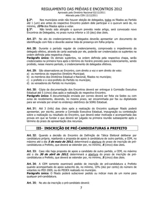 REGULAMENTO DAS PRÉVIAS E ENCONTROS 2012
                           Aprovado pelo Diretório Nacional 02/12/2011
                                 Alterado pela CEN 13/12/2011
§ 2º:     Nos municípios onde não houver eleição de delegados, todos os filiados ao Partido
até 1 (um) ano antes do respectivo Encontro podem dele participar e o quorum será de, no
mínimo, 15% dos filiados aptos a votar.
§ 3º:     Não tendo sido atingido o quorum previsto neste artigo, será convocado novo
Encontros de Delegados, no prazo nunca inferior a 10 (dez) dias úteis.

Art. 27: No ato do credenciamento os delegados deverão apresentar um documento de
identificação com foto e deverão assinar lista de presença em folha própria.

Art. 28: Durante o período regular de credenciamento, comprovado o impedimento do
delegado efetivo, através de carta assinada por ele, poderão ser credenciados os suplentes na
ordem definida pela respectiva chapa.
Parágrafo único: Os demais suplentes, na ordem definida pela respectiva chapa, serão
credenciados na primeira hora após o término do horário previsto para credenciamento, sendo
proibido, nesse mesmo período, o credenciamento de delegados efetivos.

Art. 29: São observadores ao Encontro, com direito a voz e sem direito de voto:
a)   os membros do respectivo Diretório Municipal;
b)   os membros dos Diretórios Estadual e Nacional, filiados no município;
c)   o prefeito e o vice-prefeito do Partido no município;
d)   os vereadores do Partido no município.

Art. 30: Cópia da documentação dos Encontros deverá ser entregue à Comissão Executiva
Estadual até 5 (cinco) dias após a realização do respectivo Encontro.
Parágrafo único: A documentação enviada por correio deverá ser feita via Sedex ou com
aviso de recebimento, devendo, no mesmo prazo, ser encaminhada por fax ou digitalizada
para ser enviada por email no endereço eletrônico da SORG Estadual.

Art. 31: Até 3 (três) dias úteis após a realização do Encontro qualquer filiado poderá
apresentar, por escrito, perante a Comissão Executiva Estadual, impugnação ou contestação
sobre a realização ou resultado do Encontro, que deverá estar motivada e acompanhada das
provas em que se fundar e que deverá ser julgada na primeira reunião subseqüente após o
término do prazo de apresentação dos recursos.

         III- INSCRIÇÃO DE PRÉ-CANDIDATURAS A PREFEITO

Art. 32: Quando a decisão do Encontro de Definição de Tática Eleitoral deliberar por
candidatura própria, rejeitando a proposta de apoio à candidatura de outro partido, a CEM, no
máximo até o dia 5 de maio de 2012, determinará a abertura do prazo de inscrição de pré-
candidaturas a Prefeito, que deverá se estender por, no mínimo, 5 (cinco) dias úteis.

Art. 33: Caso não haja proposta de apoio a candidato de outro partido, a CEM, no máximo
até o dia 30 de abril de 2012, determinará a abertura do prazo de inscrição de pré-
candidaturas a Prefeito, que deverá se estender por, no mínimo, 5 (cinco) dias úteis.

Art. 34: A CEM somente examinará pedido de inscrição de pré-candidatura a Prefeito
quando acompanhado do apoio subscrito de, no mínimo, 10% (dez por cento) do número de
votantes no PED 2009, ou do PEDEX realizado no município.
Parágrafo único: O filiado poderá subscrever pedido ou indicar mais de um nome para
qualquer pré-candidatura.

Art. 35: No ato da inscrição o pré-candidato deverá:
                                               7
 