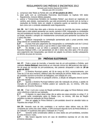 REGULAMENTO DAS PRÉVIAS E ENCONTROS 2012
                          Aprovado pelo Diretório Nacional 02/12/2011
                                Alterado pela CEN 13/12/2011
a. comprovar estar filiado ao Partido até o dia 07 de outubro de 2011;
b. estar quite com as contribuições financeiras discriminadas no Capítulo VIII deste
   Regulamento, inclusive débitos passados;
c. assinar o “Compromisso Partidário do Candidato Petista”, que deverá ser registrado em
   cartório, para atestar, expressamente, que está previamente de acordo com as normas e
   resoluções do Partido, tanto em relação à campanha quanto ao exercício do mandato,
   bem como com o conteúdo estabelecido neste Regulamento.

Art. 36: Até 3 (três) dias úteis após o término do prazo de inscrição dos nomes, qualquer
filiado apto a votar poderá apresentar por escrito, perante à CEM, impugnação ou contestação
das pré-candidaturas inscritas, que deverá estar motivada e acompanhada das provas em que
se fundar, devendo o atingido ser imediatamente comunicado para apresentar sua defesa em
2 (dois) dias úteis.
§ 1º:       Qualquer impugnação ou contestação apresentada após o prazo previsto neste
artigo deverá ser considerada intempestiva;
§ 2º:       O prazo final para julgamento das impugnações ou contestações será de 5 (cinco)
dias úteis após o término do prazo; a que se refere o caput deste artigo;
§ 3º:       Da decisão a que se refere o parágrafo anterior caberá recurso à Comissão
Executiva Estadual (CEE), a ser apresentado em até 2 (dois) dias úteis após o fim do prazo
para julgamento das impugnações, que deverá ser julgado na primeira reunião subseqüente
ao término do prazo de recursos.

                           IV- PRÉVIAS ELEITORAIS

Art. 37:   Findo o prazo de inscrição, e havendo mais de um pré-candidato a Prefeito, será
realizada Prévia Eleitoral, observando-se um intervalo mínimo de 14 (quatorze) dias após o
fim do prazo de inscrição de pré-candidaturas, não podendo ultrapassar a data de 20 de
maio de 2012.
§ 1º:      O Diretório Municipal poderá, até 30 de março de 2012, excepcionalmente, com
votos de 2/3 de seus membros, deliberar pela não realização de prévias. Neste caso, a escolha
do candidato ocorrerá no Encontro de Delegados, com votação em urna.
§ 2º:      Na hipótese prevista no parágrafo anterior, a eleição de delegados deverá ocorrer
após esta decisão;
§ 3º:      Quando o Diretório Municipal deliberar pela não realização de prévias, o pedido de
inscrição de pré-candidatura a Prefeito poderá ser subscrito por, no mínimo, 10% dos
delegados ao Encontro Municipal.

Art. 38: É de 1 (um) ano o prazo de filiação partidária para votar na Prévia Eleitoral, tendo
como referência a data de sua realização.
§ 1º:       O disposto no caput desse artigo não se aplica aos casos previstos no artigo 1º, §
1º, quando serão considerados aptos os filiados com, no mínimo, 180 dias de filiação
partidária na data de realização da Prévia Eleitoral.
§ 2º:       Para ser votado na Prévia Eleitoral o pré-candidato deverá ter atendido todos os
requisitos dos artigos 34 e 35.

Art. 39: Havendo mais de dois candidatos e se nenhum deles obtiver mais de 50%
(cinqüenta por cento) dos votos válidos, a CEM convocará segundo turno da Prévia Eleitoral, a
ser realizado 14 (quatorze) dias após a realização do 1º turno.
§ 1º:       Somente serão considerados válidos os votos dados aos pré-candidatos, excluídos
os votos brancos e nulos;
§ 2º:       Não haverá segundo turno em caso de desistência expressa de um dos dois
primeiros colocados.
                                              8
 