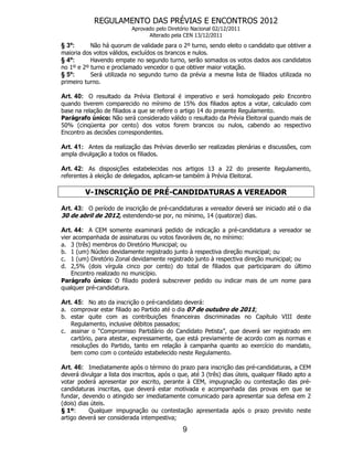 REGULAMENTO DAS PRÉVIAS E ENCONTROS 2012
                            Aprovado pelo Diretório Nacional 02/12/2011
                                  Alterado pela CEN 13/12/2011
§ 3º:      Não há quorum de validade para o 2º turno, sendo eleito o candidato que obtiver a
maioria dos votos válidos, excluídos os brancos e nulos.
§ 4º:      Havendo empate no segundo turno, serão somados os votos dados aos candidatos
no 1º e 2º turno e proclamado vencedor o que obtiver maior votação.
§ 5º:      Será utilizada no segundo turno da prévia a mesma lista de filiados utilizada no
primeiro turno.

Art. 40: O resultado da Prévia Eleitoral é imperativo e será homologado pelo Encontro
quando tiverem comparecido no mínimo de 15% dos filiados aptos a votar, calculado com
base na relação de filiados a que se refere o artigo 14 do presente Regulamento.
Parágrafo único: Não será considerado válido o resultado da Prévia Eleitoral quando mais de
50% (cinqüenta por cento) dos votos forem brancos ou nulos, cabendo ao respectivo
Encontro as decisões correspondentes.

Art. 41: Antes da realização das Prévias deverão ser realizadas plenárias e discussões, com
ampla divulgação a todos os filiados.

Art. 42: As disposições estabelecidas nos artigos 13 a 22 do presente Regulamento,
referentes à eleição de delegados, aplicam-se também à Prévia Eleitoral.

         V- INSCRIÇÃO DE PRÉ-CANDIDATURAS A VEREADOR

Art. 43: O período de inscrição de pré-candidaturas a vereador deverá ser iniciado até o dia
30 de abril de 2012, estendendo-se por, no mínimo, 14 (quatorze) dias.

Art. 44: A CEM somente examinará pedido de indicação a pré-candidatura a vereador se
vier acompanhada de assinaturas ou votos favoráveis de, no mínimo:
a. 3 (três) membros do Diretório Municipal; ou
b. 1 (um) Núcleo devidamente registrado junto à respectiva direção municipal; ou
c. 1 (um) Diretório Zonal devidamente registrado junto à respectiva direção municipal; ou
d. 2,5% (dois vírgula cinco por cento) do total de filiados que participaram do último
    Encontro realizado no município.
Parágrafo único: O filiado poderá subscrever pedido ou indicar mais de um nome para
qualquer pré-candidatura.

Art. 45: No ato da inscrição o pré-candidato deverá:
a. comprovar estar filiado ao Partido até o dia 07 de outubro de 2011;
b. estar quite com as contribuições financeiras discriminadas no Capítulo VIII deste
   Regulamento, inclusive débitos passados;
c. assinar o “Compromisso Partidário do Candidato Petista”, que deverá ser registrado em
   cartório, para atestar, expressamente, que está previamente de acordo com as normas e
   resoluções do Partido, tanto em relação à campanha quanto ao exercício do mandato,
   bem como com o conteúdo estabelecido neste Regulamento.

Art. 46: Imediatamente após o término do prazo para inscrição das pré-candidaturas, a CEM
deverá divulgar a lista dos inscritos, após o que, até 3 (três) dias úteis, qualquer filiado apto a
votar poderá apresentar por escrito, perante à CEM, impugnação ou contestação das pré-
candidaturas inscritas, que deverá estar motivada e acompanhada das provas em que se
fundar, devendo o atingido ser imediatamente comunicado para apresentar sua defesa em 2
(dois) dias úteis.
§ 1º:      Qualquer impugnação ou contestação apresentada após o prazo previsto neste
artigo deverá ser considerada intempestiva;

                                                9
 