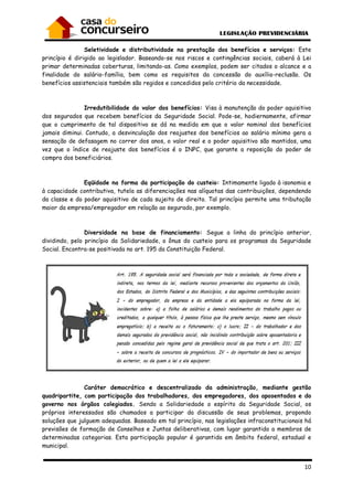 10
Seletividade e distributividade na prestação dos benefícios e serviços: Este
princípio é dirigido ao legislador. Baseando-se nos riscos e contingências sociais, caberá à Lei
primar determinadas coberturas, limitando-as. Como exemplos, podem ser citados o alcance e a
finalidade do salário-família, bem como os requisitos da concessão do auxílio-reclusão. Os
benefícios assistenciais também são regidos e concedidos pelo critério da necessidade.
Irredutibilidade do valor dos benefícios: Visa à manutenção do poder aquisitivo
dos segurados que recebem benefícios da Seguridade Social. Pode-se, hodiernamente, afirmar
que o cumprimento de tal dispositivo se dá na medida em que o valor nominal dos benefícios
jamais diminui. Contudo, a desvinculação dos reajustes dos benefícios ao salário mínimo gera a
sensação de defasagem no correr dos anos, o valor real e o poder aquisitivo são mantidos, uma
vez que o índice de reajuste dos benefícios é o INPC, que garante a reposição do poder de
compra dos beneficiários.
Eqüidade na forma da participação do custeio: Intimamente ligado à isonomia e
à capacidade contributiva, tutela as diferenciações nas alíquotas das contribuições, dependendo
da classe e do poder aquisitivo de cada sujeito de direito. Tal princípio permite uma tributação
maior da empresa/empregador em relação ao segurado, por exemplo.
Diversidade na base de financiamento: Segue a linha do princípio anterior,
dividindo, pelo princípio da Solidariedade, o ônus do custeio para os programas da Seguridade
Social. Encontra-se positivada no art. 195 da Constituição Federal.
Caráter democrático e descentralizado da administração, mediante gestão
quadripartite, com participação dos trabalhadores, dos empregadores, dos aposentados e do
governo nos órgãos colegiados. Sendo a Solidariedade o espírito da Seguridade Social, os
próprios interessados são chamados a participar da discussão de seus problemas, propondo
soluções que julguem adequadas. Baseado em tal princípio, nas legislações infraconstitucionais há
previsões de formação de Conselhos e Juntas deliberativas, com lugar garantido a membros de
determinadas categorias. Esta participação popular é garantida em âmbito federal, estadual e
municipal.
 