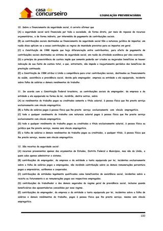 100
10. Sobre o financiamento da seguridade social, é correto afirmar que
(A) a seguridade social será financiada por toda a sociedade, de forma direta, por meio de repasse de recursos
orçamentários, e de forma indireta, por intermédio do pagamento de contribuições sociais.
(B) as contribuições sociais destinadas ao financiamento da seguridade social têm a natureza jurídica de impostos; em
razão disso aplicam-se a essas contribuições as regras de imunidade previstas para os impostos em geral.
(C) a Constituição de 1988 impede que haja diferenciação entre contribuintes, para efeito de pagamento de
contribuições sociais destinadas ao sistema de seguridade social, em razão da atividade econômica por eles exercida.
(D) o princípio da preexistência de custeio impõe que somente poderão ser criados ou majorados benefícios se houver
indicação de sua fonte de custeio total, o que, entretanto, não impede o reajustamento periódico dos benefícios de
prestação continuada.
(E) a Constituição de 1988 atribui à União a competência para criar contribuições sociais, destinadas ao financiamento
da saúde, assistência e previdência social, devida pelo empregador, empresa ou entidade a ela equiparada, incidente
sobre folha de salários e demais rendimentos do trabalho.
11. De acordo com a Constituição Federal brasileira, as contribuições sociais do empregador, da empresa e da
entidade a ela equiparada na forma da lei, incidirão, dentre outras, sobre
(A) os rendimentos do trabalho pagos ou creditados somente a título salarial, à pessoa física que lhe preste serviço
exclusivamente com vínculo empregatício.
(B) a folha de salários pagos à pessoa física que lhe preste serviço exclusivamente com vínculo empregatício.
(C) todo e qualquer rendimento do trabalho com natureza salarial pagos à pessoa física que lhe preste serviço
exclusivamente com vínculo empregatício.
(D) todo e qualquer rendimento do trabalho pagos ou creditados a título exclusivamente salarial, à pessoa física ou
jurídica que lhe preste serviço, mesmo sem vínculo empregatício.
(E) a folha de salários e demais rendimentos do trabalho pagos ou creditados, a qualquer título, à pessoa física que
lhe preste serviço, mesmo sem vínculo empregatício.
12. São receitas da seguridade social:
(A) recursos provenientes apenas dos orçamentos de Estados, Distrito Federal e Municípios, mas não da União, a
quem cabe apenas administrar o sistema.
(B) contribuições do empregador, da empresa e da entidade a tanto equiparada por lei, incidentes exclusivamente
sobre a folha de salários pagos a empregados, não incidindo contribuição sobre as demais remunerações porventura
pagas a empresários, autônomos e cooperados.
(C) contribuições de entidades legalmente qualificadas como beneficentes de assistência social, incidentes sobre a
receita ou faturamento e as remunerações pagas aos respectivos empregados.
(D) contribuições do trabalhador e dos demais segurados do regime geral de previdência social, inclusive quando
beneficiários das aposentadorias concedidas por esse regime.
(E) contribuições do empregador, da empresa e da entidade a tanto equiparada por lei, incidentes sobre a folha de
salários e demais rendimentos do trabalho, pagos à pessoa física que lhe preste serviço, mesmo sem vínculo
empregatício.
 