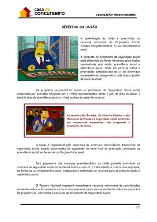 101
RECEITAS DA UNIÃO
A contribuição da União é constituída de
recursos adicionais do Orçamento Fiscal,
fixados obrigatoriamente na Lei Orçamentária
anual.
A proposta de orçamento da seguridade social
será elaborada de forma integrada pelos órgãos
responsáveis pela saúde, previdência social e
assistência social, tendo em vista as metas e
prioridades estabelecidas na lei de diretrizes
orçamentárias, assegurada a cada área a gestão
de seus recursos.
As propostas orçamentárias anuais ou plurianuais da Seguridade Social serão
elaboradas por Comissão integrada por 3 (três) representantes, sendo 1 (um) da área da saúde, 1
(um) da área da previdência social e 1 (um) da área de assistência social.
A União é responsável pela cobertura de eventuais insuficiências financeiras da
seguridade social, quando decorrentes do pagamento de benefícios de prestação continuada da
previdência social, na forma da Lei Orçamentária anual.
Para pagamento dos encargos previdenciários da União poderão contribuir os
recursos da seguridade social arrecadados sobre a receita, o faturamento e o lucro das empresas,
na forma da Lei Orçamentária anual, assegurada a destinação de recursos para as ações de saúde e
assistência social.
O Tesouro Nacional repassará mensalmente recursos referentes às contribuições
incidentes sobre o faturamento e o lucro das empresas, bem como as incidentes sobre os concursos
de prognósticos, destinados à execução do Orçamento da Seguridade Social.
 