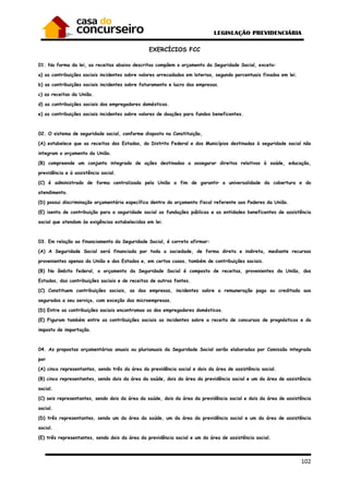 102
EXERCÍCIOS FCC
01. Na forma da lei, as receitas abaixo descritas compõem o orçamento da Seguridade Social, exceto:
a) as contribuições sociais incidentes sobre valores arrecadados em loterias, segundo percentuais fixados em lei.
b) as contribuições sociais incidentes sobre faturamento e lucro das empresas.
c) as receitas da União.
d) as contribuições sociais dos empregadores domésticos.
e) as contribuições sociais incidentes sobre valores de doações para fundos beneficentes.
02. O sistema de seguridade social, conforme disposto na Constituição,
(A) estabelece que as receitas dos Estados, do Distrito Federal e dos Municípios destinadas à seguridade social não
integram o orçamento da União.
(B) compreende um conjunto integrado de ações destinadas a assegurar direitos relativos à saúde, educação,
previdência e à assistência social.
(C) é administrado de forma centralizada pela União a fim de garantir a universalidade da cobertura e do
atendimento.
(D) possui discriminação orçamentária específica dentro do orçamento fiscal referente aos Poderes da União.
(E) isenta de contribuição para a seguridade social as fundações públicas e as entidades beneficentes de assistência
social que atendam às exigências estabelecidas em lei.
03. Em relação ao financiamento da Seguridade Social, é correto afirmar:
(A) A Seguridade Social será financiada por toda a sociedade, de forma direta e indireta, mediante recursos
provenientes apenas da União e dos Estados e, em certos casos, também de contribuições sociais.
(B) No âmbito federal, o orçamento da Seguridade Social é composto de receitas, provenientes da União, dos
Estados, das contribuições sociais e de receitas de outras fontes.
(C) Constituem contribuições sociais, as das empresas, incidentes sobre a remuneração paga ou creditada aos
segurados a seu serviço, com exceção das microempresas.
(D) Entre as contribuições sociais encontramos as dos empregadores domésticos.
(E) Figuram também entre as contribuições sociais as incidentes sobre a receita de concursos de prognósticos e do
imposto de importação.
04. As propostas orçamentárias anuais ou plurianuais da Seguridade Social serão elaboradas por Comissão integrada
por
(A) cinco representantes, sendo três da área da previdência social e dois da área de assistência social.
(B) cinco representantes, sendo dois da área da saúde, dois da área da previdência social e um da área de assistência
social.
(C) seis representantes, sendo dois da área da saúde, dois da área da previdência social e dois da área de assistência
social.
(D) três representantes, sendo um da área da saúde, um da área da previdência social e um da área de assistência
social.
(E) três representantes, sendo dois da área da previdência social e um da área de assistência social.
 