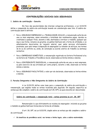 103
CONTRIBUIÇÕES SOCIAIS DOS SEGURADOS
1. Salário-de-contribuição – Conceito:
Em face das peculiaridades das diversas categorias profissionais, a Lei 8.212/91
define a composição do salário-de-contribuição levando em consideração esse fato. O salário-de-
contribuição assim é definido:
Para o SEGURADO EMPREGADO e o TRABALHADOR AVULSO, a remuneração auferida em
uma ou mais empresas, assim entendida a totalidade dos rendimentos pagos, devidos ou
creditados a qualquer título, durante o mês, destinados a retribuir o trabalho, qualquer que
seja a sua forma, inclusive as gorjetas, os ganhos habituais sob a forma de utilidades, e os
adiantamentos decorrentes de reajuste salarial, quer pelos serviços efetivamente
prestados, quer pelo tempo à disposição do empregador ou tomador de serviços, nos termos
da lei ou do contrato ou, ainda, de convenção ou acordo coletivo de trabalho ou sentença
normativa;
Para o EMPREGADO DOMÉSTICO, a remuneração registrada na Carteira Profissional e/ou
na Carteira de Trabalho e Previdência Social, observados os limites mínimo e máximo;
Para o CONTRIBUINTE INDIVIDUAL, a remuneração auferida em uma ou mais empresas,
ou pelo exercício de sua atividade por conta própria, durante o mês, observado os limites
mínimo e máximo.
Para o SEGURADO FACULTATIVO, o valor por ele declarado, observados os limites mínimo
e máximo.
2. Parcelas Integrantes e Não-Integrantes do Salário de Contribuição:
A Lei 8.212/91 define como base para a composição do salário-de-contribuição a
remuneração, que engloba todas as verbas recebidas pelo segurado. Em seguida, especifica as
verbas que não compõem o salário-de-contribuição (art.28, §9º), as quais deverão ser descontadas:
Salário-de-contribuição = remuneração total – verbas previstas no art. 28, §9º
Remuneração é o que efetivamente se recebeu do empregador, incluindo as gorjetas
e também os ganhos habituais fornecidos na forma de utilidades.
O art. 28, §9º, da Lei 8.212/91, dispõe sobre as verbas que não compõem o salário-
de-contribuição:
Os benefícios da previdência social, nos termos e limites legais, salvo o salário-maternidade;
 