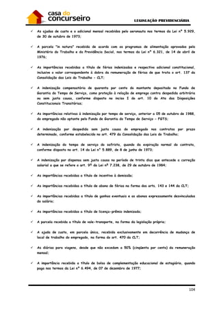 104
As ajudas de custo e o adicional mensal recebidos pelo aeronauta nos termos da Lei nº 5.929,
de 30 de outubro de 1973;
A parcela "in natura" recebida de acordo com os programas de alimentação aprovados pelo
Ministério do Trabalho e da Previdência Social, nos termos da Lei nº 6.321, de 14 de abril de
1976;
As importâncias recebidas a título de férias indenizadas e respectivo adicional constitucional,
inclusive o valor correspondente à dobra da remuneração de férias de que trata o art. 137 da
Consolidação das Leis do Trabalho - CLT;
A indenização compensatória de quarenta por cento do montante depositado no Fundo de
Garantia do Tempo de Serviço, como proteção à relação de emprego contra despedida arbitrária
ou sem justa causa, conforme disposto no inciso I do art. 10 do Ato das Disposições
Constitucionais Transitórias;
As importâncias relativas à indenização por tempo de serviço, anterior a 05 de outubro de 1988,
do empregado não optante pelo Fundo de Garantia do Tempo de Serviço - FGTS;
A indenização por despedida sem justa causa do empregado nos contratos por prazo
determinado, conforme estabelecido no art. 479 da Consolidação das Leis do Trabalho;
A indenização do tempo de serviço do safrista, quando da expiração normal do contrato,
conforme disposto no art. 14 da Lei n° 5.889, de 8 de junho de 1973;
A indenização por dispensa sem justa causa no período de trinta dias que antecede a correção
salarial a que se refere o art. 9º da Lei nº 7.238, de 29 de outubro de 1984;
As importâncias recebidas a título de incentivo à demissão;
As importâncias recebidas a título de abono de férias na forma dos arts. 143 e 144 da CLT;
As importâncias recebidas a título de ganhos eventuais e os abonos expressamente desvinculados
do salário;
As importâncias recebidas a título de licença-prêmio indenizada;
A parcela recebida a título de vale-transporte, na forma da legislação própria;
A ajuda de custo, em parcela única, recebida exclusivamente em decorrência de mudança de
local de trabalho do empregado, na forma do art. 470 da CLT;
As diárias para viagens, desde que não excedam a 50% (cinqüenta por cento) da remuneração
mensal;
A importância recebida a título de bolsa de complementação educacional de estagiário, quando
paga nos termos da Lei nº 6.494, de 07 de dezembro de 1977;
 