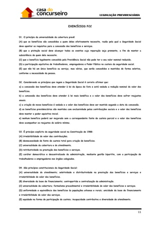 11
EXERCÍCIOS FCC
01. O princípio da universalidade da cobertura prevê
(A) que os benefícios são concedidos a quem deles efetivamente necessite, razão pela qual a Seguridade Social
deve apontar os requisitos para a concessão dos benefícios e serviços.
(B) que a proteção social deve alcançar todos os eventos cuja reparação seja premente, a fim de manter a
subsistência de quem dela necessite.
(C) que o benefício legalmente concedido pela Previdência Social não pode ter o seu valor nominal reduzido.
(D) a participação equitativa de trabalhadores, empregadores e Poder Público no custeio da seguridade social.
(E) que não há um único benefício ou serviço, mas vários, que serão concedidos e mantidos de forma seletiva,
conforme a necessidade da pessoa.
02. Considerando os princípios que regem a Seguridade Social é correto afirmar que:
a) a concessão dos benefícios deve atender à lei da época do fato e está vedada a redução nominal do valor dos
benefícios.
b) a concessão dos benefícios deve atender à lei mais benéfica e o valor dos benefícios deve sofrer reajustes
anuais.
c) a criação de novos benefícios é vedada e o valor dos benefícios deve ser mantido segundo a data da concessão.
d) os benefícios previdenciários são mantidos com exclusividade pelas contribuições sociais e o valor dos benefícios
deve manter o poder aquisitivo inicial.
e) nenhum benefício poderá ser majorado sem a correspondente fonte de custeio parcial e o valor dos benefícios
deve acompanhar os reajustes do salário mínimo.
03. É princípio explícito da seguridade social na Constituição de 1988:
(A) irredutibilidade do valor das contribuições.
(B) desnecessidade de fonte de custeio total para criação de benefícios.
(C) universalidade da cobertura e do atendimento.
(D) retributividade na prestação dos benefícios e serviços.
(E) caráter democrático e descentralizado da administração, mediante gestão bipartite, com a participação de
trabalhadores e empregadores nos órgãos colegiados.
04. São princípios constitucionais da Seguridade Social:
(A) universalidade do atendimento; seletividade e distributividade na prestação dos benefícios e serviços e
irredutibilidade do valor dos benefícios.
(B) diversidade da base de financiamento; contrapartida e centralização da administração.
(C) universalidade da cobertura; formalismo procedimental e irredutibilidade do valor dos benefícios e serviços.
(D) uniformidade e equivalência dos benefícios às populações urbanas e rurais; unicidade da base de financiamento
e irredutibilidade do valor dos serviços.
(E) equidade na forma de participação do custeio; incapacidade contributiva e diversidade de atendimento.
 
