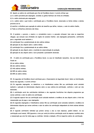 110
02. Quanto ao salário-de-contribuição para fins da Previdência Social, é correto afirmar que:
a) é o salário percebido pelo empregado, excluídos os ganhos habituais sob forma de utilidades.
b) é o salário declarado pelo empregador.
c) é o salário sobre o qual incide a contribuição para a Previdência Social, observados os limites mínimo e máximo
previstos em lei.
d) constitui a referência para apuração do salário-de-benefício que define, inclusive, o valor do salário-família.
e) Todas as afirmativas anteriores são falsas.
03. O produtor, o parceiro, o meeiro e o arrendatário rurais e o pescador artesanal, bem como os respectivos
cônjuges, que exerçam suas atividades em regime de economia familiar, sem empregados permanentes, contribuirão
para a seguridade social mediante a
(A) contribuição fixa e predeterminada de dois salários mínimos.
(B) aplicação de uma alíquota sobre o salário mínimo.
(C) contribuição fixa e predeterminada de um salário mínimo.
(D) aplicação de uma alíquota sobre o resultado da comercialização da produção.
(E) aplicação de uma alíquota sobre o lucro presumido e previamente declarado.
04. O salário de contribuição para a Previdência Social, no caso do trabalhador mensalista, tem seu limite mínimo
fixado em
(A) um salário-mínimo.
(B) dois salários-mínimos.
(C) três salários-mínimos.
(D) 50% do salário-mínimo.
(E) 80% do salário-mínimo.
05. Os segurados da Previdência Social contribuem para o financiamento da Seguridade Social. Sobre as Contribuições
Sociais dos segurados, é correto afirmar:
(A) Os segurados empregados, os domésticos e os trabalhadores avulsos têm sua contribuição social calculada
mediante a aplicação de determinadas alíquotas sobre os seus salários-de-contribuição, conforme o valor por eles
declarados.
(B) A contribuição social dos contribuintes individuais e dos segurados facultativos tem alíquotas progressivas que
variam conforme o valor do salário-de-contribuição.
(C) O segurado especial tem sua contribuição social calculada mediante a incidência de uma alíquota sobre o total das
remunerações que ele paga a seus empregados.
(D) Os segurados empregados e trabalhadores avulsos têm sua contribuição social calculadas mediante a incidência de
determinadas alíquotas que variam conforme o valor do salário-de-contribuição independente do limite máximo definido
pela lei.
(E) O segurado contribuinte individual que prestar serviço a uma ou mais empresas, poderá deduzir, da sua
contribuição social mensal, 45% (quarenta e cinco por cento) da efetiva contribuição social da empresa recolhida sobre
a remuneração que esta lhe tenha pago ou creditado, limitada a dedução a 9% do respectivo salário-de-contribuição.
 