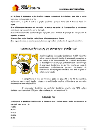 111
06. Na forma do ordenamento jurídico brasileiro, integram a remuneração do trabalhador, para todos os efeitos
legais, como contraprestação do serviço,
(A) os salários, as ajudas de custo e as gorjetas percebidas a quaisquer títulos; além de todas as diárias para
viagem.
(B) os salários pagos diretamente pelo empregador e as gorjetas que receber, de forma espontânea ou cobrada como
adicional pela empresa ao cliente, com tal destinação.
(C) os vestuários fornecidos gratuitamente pelo empregador, com a finalidade da prestação dos serviços; além do
pagamento em dinheiro.
(D) a assistência médica, hospitalar e odontológica; além do pagamento em dinheiro.
(E) os seguros de vida e de acidentes pessoais, bem como a previdência privada; além do pagamento em dinheiro.
CONTRIBUIÇÃO SOCIAL DO EMPREGADOR DOMÉSTICO
A contribuição do empregador doméstico é de 12% incidentes
sobre o salário-de-contribuição do empregado doméstico ao
seu serviço, a ser recolhida até o dia 15 do mês subseqüente
ao da competência a ser paga, juntamente com a contribuição
do empregado doméstico a seu serviço, exceto nos casos de
recolhimento exclusivamente patronal, decorrente do
afastamento da empregada doméstica para fins de gozo de
salário-maternidade.
A competência do mês de novembro pode ser paga até o dia 20 de dezembro,
juntamente com a contribuição referente à gratificação natalina, utilizando-se de um único
documento de arrecadação (GPS).
O empregador doméstico que contratar doméstico optante pelo FGTS estará
obrigado a abrir matrícula CEI junto à Receita Federal e a transmitir GFIP.
EXERCÍCIO FCC
A contribuição do empregador doméstico para a Previdência Social, calculada sobre o salário de contribuição do
empregado a seu serviço é de
(A) 20%
(B) 15%
(C) 12%
(D) 10%
(E) 8%
 