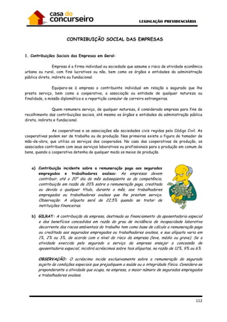 112
CONTRIBUIÇÃO SOCIAL DAS EMPRESAS
1. Contribuições Sociais das Empresas em Geral:
Empresa é a firma individual ou sociedade que assume o risco de atividade econômica
urbana ou rural, com fins lucrativos ou não, bem como os órgãos e entidades da administração
pública direta, indireta ou fundacional.
Equipara-se à empresa o contribuinte individual em relação a segurado que lhe
presta serviço, bem como a cooperativa, a associação ou entidade de qualquer natureza ou
finalidade, a missão diplomática e a repartição consular de carreira estrangeiras.
Quem remunera serviço, de qualquer natureza, é considerado empresa para fins de
recolhimento das contribuições sociais, até mesmo os órgãos e entidades da administração pública
direta, indireta e fundacional.
As cooperativas e as associações são sociedades civis regidas pelo Código Civil. As
cooperativas podem ser de trabalho ou de produção. Nas primeiras existe a figura do tomador de
mão-de-obra, que utiliza os serviços dos cooperados. No caso das cooperativas de produção, os
associados contribuem com seus serviços laborativos ou profissionais para a produção em comum de
bens, quando a cooperativa detenha de qualquer modo os meios de produção.
a) Contribuição incidente sobre a remuneração paga aos segurados
empregados e trabalhadores avulsos: As empresas devem
contribuir, até o 20° dia do mês subseqüente ao da competência,
contribuição em razão de 20% sobre a remuneração paga, creditada
ou devida a qualquer título, durante o mês, aos trabalhadores
empregados ou trabalhadores avulsos que lhe prestam serviço.
Observação: A alíquota será de 22,5% quando se tratar de
instituições financeiras.
b) GILRAT: A contribuição da empresa, destinada ao financiamento da aposentadoria especial
e dos benefícios concedidos em razão do grau de incidência de incapacidade laborativa
decorrente dos riscos ambientais do trabalho tem como base de cálculo a remuneração paga
ou creditada aos segurados empregados ou trabalhadores avulsos, e sua alíquota varia em
1%, 2% ou 3%, de acordo com o nível do risco da empresa (leve, médio ou grave). Se a
atividade exercida pelo segurado a serviço da empresa ensejar a concessão de
aposentadoria especial, incidirá acréscimos sobre tais alíquotas, na razão de 12%, 9% ou 6%
OBSERVAÇÃO: O acréscimo incide exclusivamente sobre a remuneração do segurado
sujeito às condições especiais que prejudiquem a saúde ou a integridade física. Considera-se
preponderante a atividade que ocupa, na empresa, o maior número de segurados empregados
e trabalhadores avulsos.
 