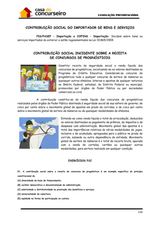 116
CONTRIBUIÇÃO SOCIAL DO IMPORTADOR DE BENS E SERVIÇOS
PIS/PASEP – Importação e COFINS – Importação: Incidem sobre bens ou
serviços importados do exterior e estão regulamentados na Lei 10.865/2004.
CONTRIBUIÇÃO SOCIAL INCIDENTE SOBRE A RECEITA
DE CONCURSOS DE PROGNÓSTICOS
Constitui receita da seguridade social a renda líquida dos
concursos de prognósticos, excetuando-se os valores destinados ao
Programa de Crédito Educativo. Consideram-se concurso de
prognósticos todo e qualquer concurso de sorteio de números ou
quaisquer outros símbolos, loterias e apostas de qualquer natureza
no âmbito federal, estadual, do Distrito Federal ou municipal,
promovidos por órgãos do Poder Público ou por sociedades
comerciais ou civis.
A contribuição constitui-se da renda líquida dos concursos de prognósticos
realizados pelos órgãos do Poder Público destinada à seguridade social de sua esfera de governo; de
cinco por cento sobre o movimento global de apostas em prado de corridas; e de cinco por cento
sobre o movimento global de sorteio de números ou de quaisquer modalidades de símbolos.
Entende-se como renda líquida o total da arrecadação, deduzidos
os valores destinados ao pagamento de prêmios, de impostos e de
despesas com administração. Movimento global das apostas é o
total das importâncias relativas às várias modalidades de jogos,
inclusive o de acumulada, apregoadas para o público no prado de
corrida, subsede ou outra dependência da entidade. Movimento
global de sorteio de números é o total da receita bruta, apurada
com a venda de cartelas, cartões ou quaisquer outras
modalidades, para sorteio realizado em qualquer condição.
EXERCÍCIOS FCC
01. A contribuição social sobre a receita de concursos de prognósticos é um exemplo específico do princípio
constitucional da
(A) diversidade da base de financiamento.
(B) caráter democrático e descentralizado da administração.
(C) seletividade e distributividade na prestação dos benefícios e serviços.
(D) universalidade da cobertura.
(E) eqüidade na forma de participação no custeio.
 