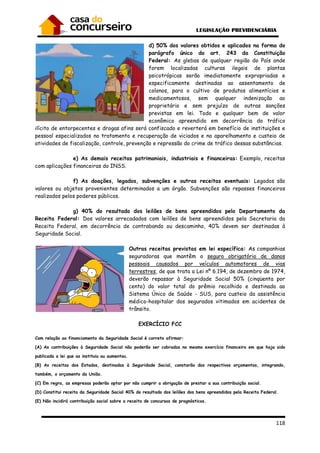 118
d) 50% dos valores obtidos e aplicados na forma do
parágrafo único do art. 243 da Constituição
Federal: As glebas de qualquer região do País onde
forem localizadas culturas ilegais de plantas
psicotrópicas serão imediatamente expropriadas e
especificamente destinadas ao assentamento de
colonos, para o cultivo de produtos alimentícios e
medicamentosos, sem qualquer indenização ao
proprietário e sem prejuízo de outras sanções
previstas em lei. Todo e qualquer bem de valor
econômico apreendido em decorrência do tráfico
ilícito de entorpecentes e drogas afins será confiscado e reverterá em benefício de instituições e
pessoal especializados no tratamento e recuperação de viciados e no aparelhamento e custeio de
atividades de fiscalização, controle, prevenção e repressão do crime de tráfico dessas substâncias.
e) As demais receitas patrimoniais, industriais e financeiras: Exemplo, receitas
com aplicações financeiras do INSS.
f) As doações, legados, subvenções e outras receitas eventuais: Legados são
valores ou objetos provenientes determinados a um órgão. Subvenções são repasses financeiros
realizados pelos poderes públicos.
g) 40% do resultado dos leilões de bens apreendidos pelo Departamento da
Receita Federal: Dos valores arrecadados com leilões de bens apreendidos pela Secretaria da
Receita Federal, em decorrência de contrabando ou descaminho, 40% devem ser destinadas à
Seguridade Social.
Outras receitas previstas em lei específica: As companhias
seguradoras que mantêm o seguro obrigatório de danos
pessoais causados por veículos automotores de vias
terrestres, de que trata a Lei nº 6.194, de dezembro de 1974,
deverão repassar à Seguridade Social 50% (cinqüenta por
cento) do valor total do prêmio recolhido e destinado ao
Sistema Único de Saúde - SUS, para custeio da assistência
médico-hospitalar dos segurados vitimados em acidentes de
trânsito.
EXERCÍCIO FCC
Com relação ao financiamento da Seguridade Social é correto afirmar:
(A) As contribuições à Seguridade Social não poderão ser cobradas no mesmo exercício financeiro em que haja sido
publicada a lei que as instituiu ou aumentou.
(B) As receitas dos Estados, destinadas à Seguridade Social, constarão dos respectivos orçamentos, integrando,
também, o orçamento da União.
(C) Em regra, as empresas poderão optar por não cumprir a obrigação de prestar a sua contribuição social.
(D) Constitui receita da Seguridade Social 40% do resultado dos leilões dos bens apreendidos pela Receita Federal.
(E) Não incidirá contribuição social sobre a receita de concursos de prognósticos.
 