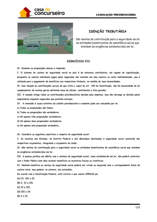 119
ISENÇÃO TRIBUTÁRIA
São isentas de contribuição para a seguridade social
as entidades beneficentes de assistência social que
atendam às exigências estabelecidas em lei.
EXERCÍCIOS FCC
01. Examine as proposições abaixo e responda:
I. O sistema de custeio da seguridade social no país é de natureza contributiva, em regime de capitalização,
porquanto os valores individuais pagos pelos segurados são reunidos em uma reserva ou conta individualizada, que é
utilizada para o pagamento de benefícios aos respectivos titulares, na medida de suas necessidades.
II. Com relação às contribuições sociais de que trata o caput do art. 195 da Constituição, não há necessidade de lei
complementar de normas gerais definindo base de cálculo, contribuinte e fato gerador.
III. A isenção atinge todas as contribuições previdenciárias devidas pela empresa, mas não abrange as devidas pelos
empresários enquanto segurados que prestam serviços.
IV. A remissão é causa extintiva do crédito previdenciário e somente pode ser concedida por lei.
a) Todas as proposições são falsas.
b) Todas as proposições são verdadeiras.
c) Há apenas três proposições verdadeiras.
d) Há apenas duas proposições verdadeiras.
e) Há apenas uma proposição verdadeira.
02. Considere as seguintes assertivas a respeito da seguridade social:
I. As receitas dos Estados, do Distrito Federal e dos Municípios destinadas à seguridade social constarão dos
respectivos orçamentos, integrando o orçamento da União.
II. São isentas de contribuição para a seguridade social as entidades beneficentes de assistência social que atendam
às exigências estabelecidas em lei.
III. A pessoa jurídica em débito com o sistema da seguridade social, como estabelecido em lei, não poderá contratar
com o Poder Público nem dele receber benefícios ou incentivos fiscais ou creditícios.
IV. Nenhum benefício ou serviço da seguridade social poderá ser criado ou majorado sem a correspondente fonte de
custeio total, mas poderá, no entanto, ser estendido.
De acordo com a Constituição Federal, está correto o que consta APENAS em
(A) II, III e IV.
(B) I, II e III.
(C) II e III.
(D) III e IV.
(E) I e II.
 