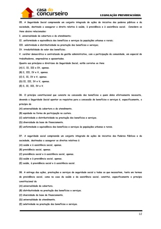 12
05. A Seguridade Social compreende um conjunto integrado de ações de iniciativa dos poderes públicos e da
sociedade, destinado a assegurar o direito relativo à saúde, à previdência e à assistência social. Considere os
itens abaixo relacionados:
I. universalidade da cobertura e do atendimento;
II. uniformidade e equivalência dos benefícios e serviços às populações urbanas e rurais;
III. seletividade e distributividade na prestação dos benefícios e serviços;
IV. irredutibilidade do valor dos benefícios;
V. caráter democrático e centralizado da gestão administrativa, com a participação da comunidade, em especial de
trabalhadores, empresários e aposentados.
Quanto aos princípios e diretrizes da Seguridade Social, estão corretos os itens
(A) I, II, III e IV, apenas.
(B) I, III, IV e V, apenas.
(C) I, II, IV e V, apenas.
(D) II, III, IV e V, apenas.
(E) I, II, III, IV e V.
06. O princípio constitucional que consiste na concessão dos benefícios a quem deles efetivamente necessite,
devendo a Seguridade Social apontar os requisitos para a concessão de benefícios e serviços é, especificamente, o
princípio da
(A) universalidade da cobertura e do atendimento.
(B) equidade na forma de participação no custeio.
(C) seletividade e distributividade na prestação dos benefícios e serviços.
(D) diversidade da base de financiamento.
(E) uniformidade e equivalência dos benefícios e serviços às populações urbanas e rurais.
07. A seguridade social compreende um conjunto integrado de ações de iniciativa dos Poderes Públicos e da
sociedade, destinadas a assegurar os direitos relativos à
(A) saúde e à assistência social, apenas.
(B) previdência social, apenas.
(C) previdência social e à assistência social, apenas.
(D) saúde e à previdência social, apenas.
(E) saúde, à previdência social e à assistência social.
08. A entrega das ações, prestações e serviços de seguridade social a todos os que necessitem, tanto em termos
de previdência social, como no caso da saúde e da assistência social, constitui, especificamente o princípio
constitucional da
(A) universalidade da cobertura.
(B) distributividade na prestação dos benefícios e serviços.
(C) diversidade da base de financiamento.
(D) universalidade do atendimento.
(E) seletividade na prestação dos benefícios e serviços.
 